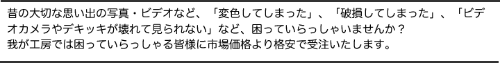 昔の大切な思い出の写真・ビデオなど、「変色してしまった」、「破損してしまった」、「ビデオカメラやデキッキが壊れて見られない」など、困っていらっしゃいませんか？我が工房では困っていらっしゃる皆様に市場価格より格安で受注いたします。